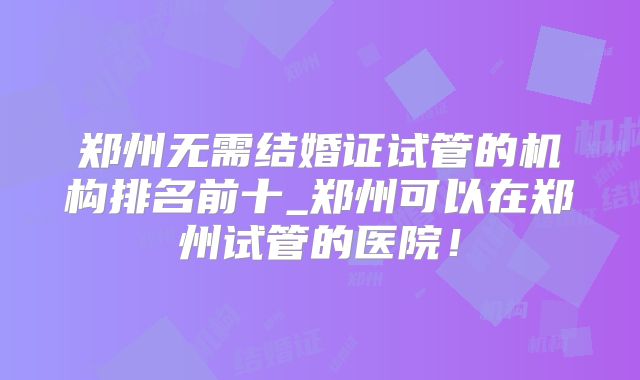 郑州无需结婚证试管的机构排名前十_郑州可以在郑州试管的医院！