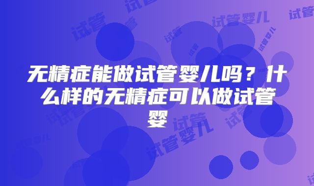 无精症能做试管婴儿吗？什么样的无精症可以做试管婴