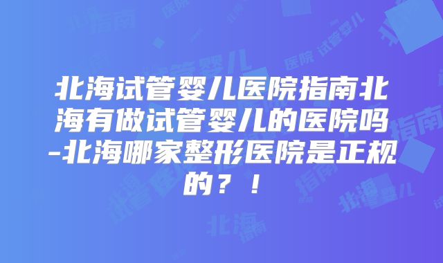 北海试管婴儿医院指南北海有做试管婴儿的医院吗-北海哪家整形医院是正规的?!