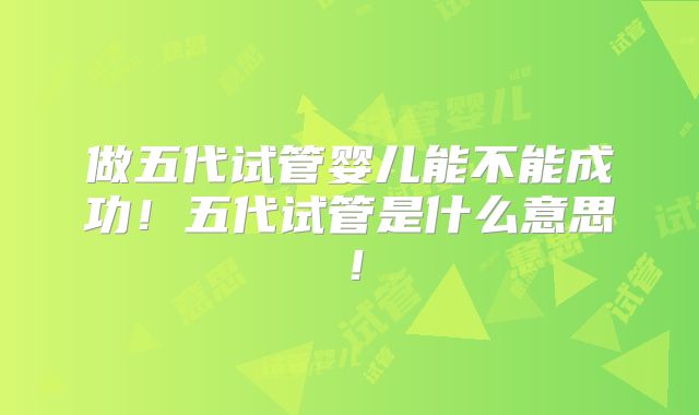 做五代试管婴儿能不能成功!五代试管是什么意思!