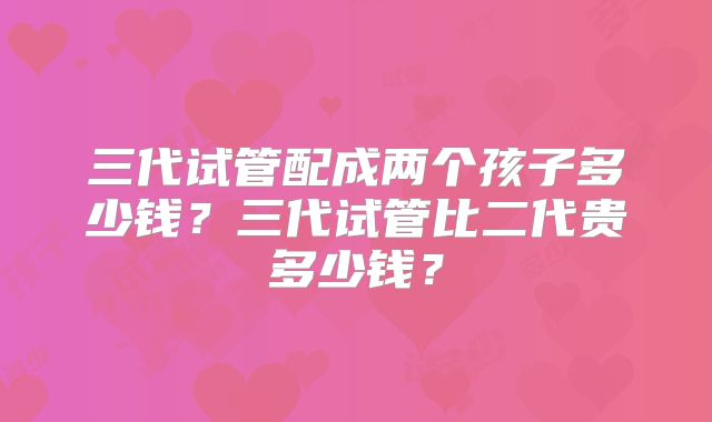 三代试管配成两个孩子多少钱?三代试管比二代贵多少钱?