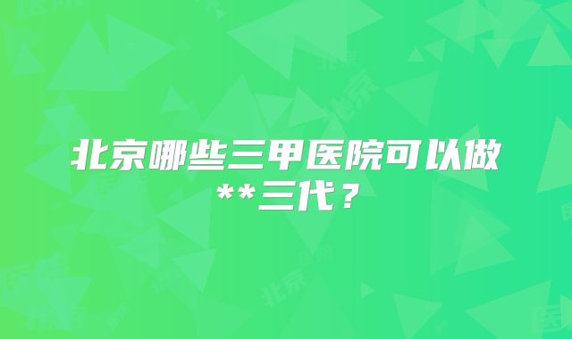 北京哪些三甲医院可以做**三代？