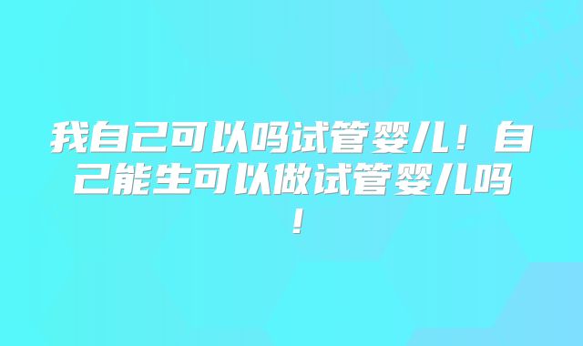 我自己可以吗试管婴儿!自己能生可以做试管婴儿吗!