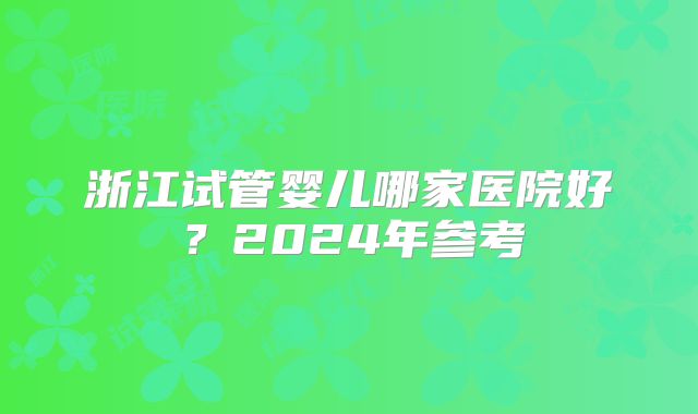 浙江试管婴儿哪家医院好？2024年参考