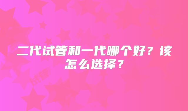 二代试管和一代哪个好？该怎么选择？