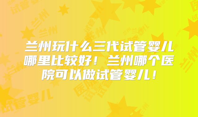 兰州玩什么三代试管婴儿哪里比较好！兰州哪个医院可以做试管婴儿！