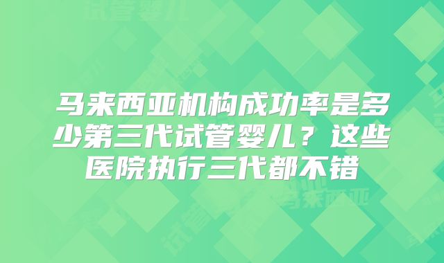 马来西亚机构成功率是多少第三代试管婴儿?这些医院执行三代都不错