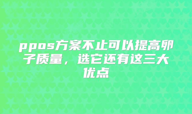 ppos方案不止可以提高卵子质量，选它还有这三大优点
