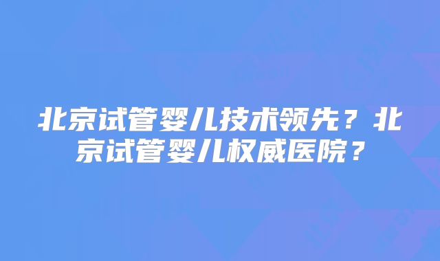 北京试管婴儿技术领先？北京试管婴儿权威医院？