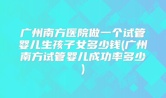 广州南方医院做一个试管婴儿生孩子女多少钱(广州南方试管婴儿成功率多少)