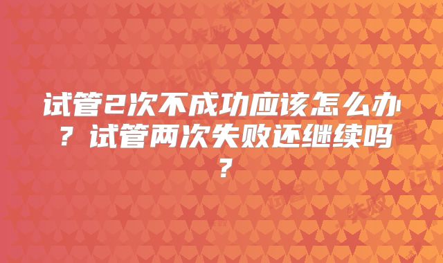 试管2次不成功应该怎么办?试管两次失败还继续吗?