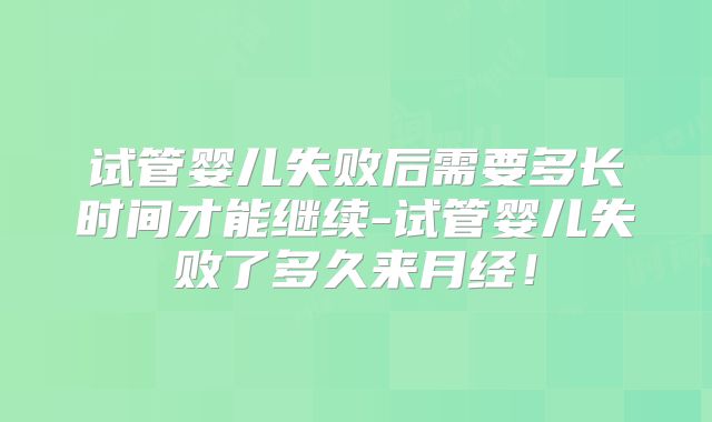 试管婴儿失败后需要多长时间才能继续-试管婴儿失败了多久来月经！