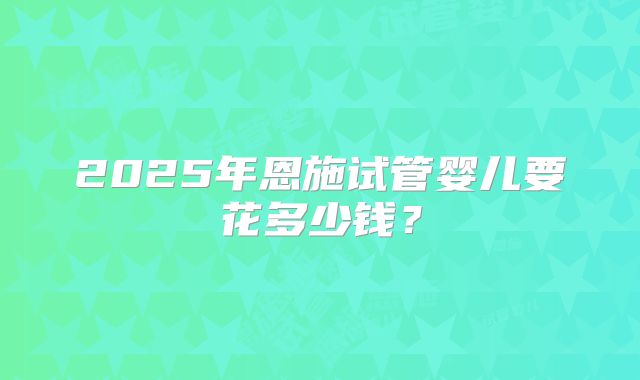2025年恩施试管婴儿要花多少钱?