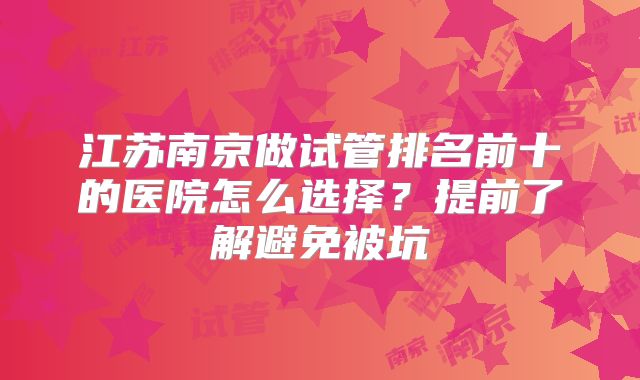 江苏南京做试管排名前十的医院怎么选择?提前了解避免被坑