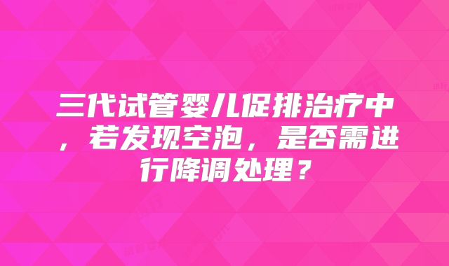 三代试管婴儿促排治疗中,若发现空泡,是否需进行降调处理?