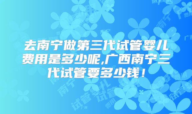 去南宁做第三代试管婴儿费用是多少呢,广西南宁三代试管要多少钱!
