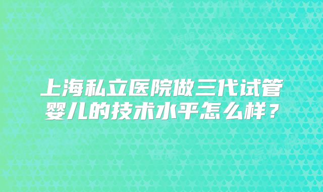 上海私立医院做三代试管婴儿的技术水平怎么样？