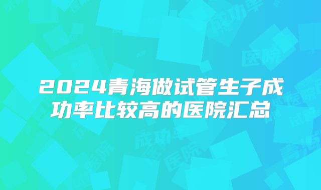 2024青海做试管生子成功率比较高的医院汇总