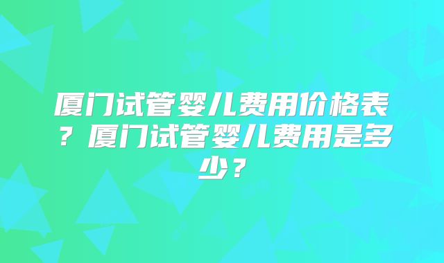厦门试管婴儿费用价格表?厦门试管婴儿费用是多少?