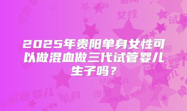 2025年贵阳单身女性可以做混血做三代试管婴儿生子吗?