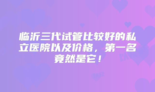 临沂三代试管比较好的私立医院以及价格，第一名竟然是它！