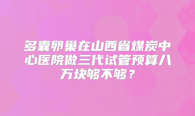 多囊卵巢在山西省煤炭中心医院做三代试管预算八万块够不够？