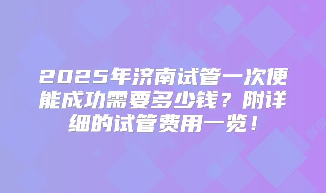2025年济南试管一次便能成功需要多少钱？附详细的试管费用一览！