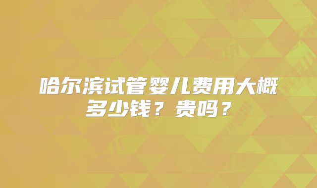 哈尔滨试管婴儿费用大概多少钱？贵吗？
