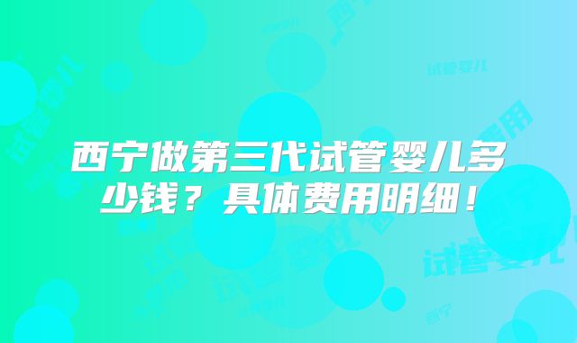 西宁做第三代试管婴儿多少钱？具体费用明细！