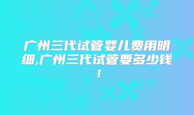 广州三代试管婴儿费用明细,广州三代试管要多少钱！
