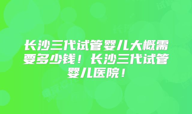 长沙三代试管婴儿大概需要多少钱！长沙三代试管婴儿医院！