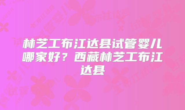 林芝工布江达县试管婴儿哪家好？西藏林芝工布江达县