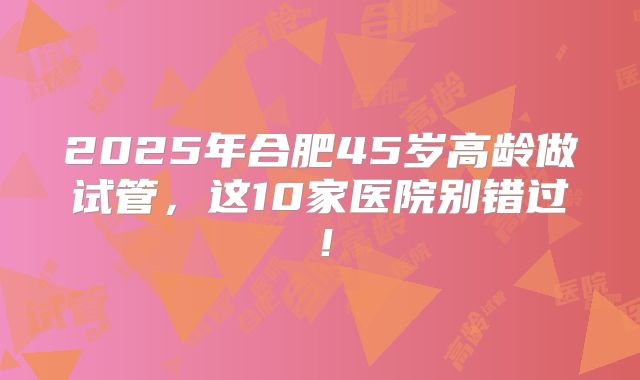 2025年合肥45岁高龄做试管，这10家医院别错过！