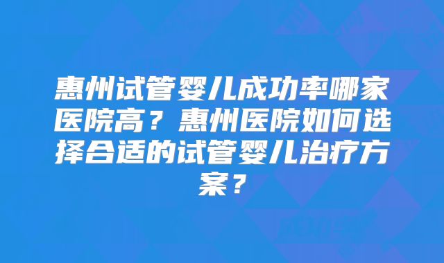 惠州试管婴儿成功率哪家医院高？惠州医院如何选择合适的试管婴儿治疗方案？