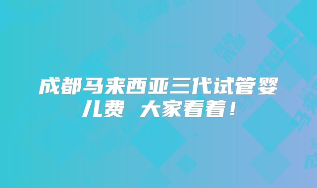 成都马来西亚三代试管婴儿费 大家看着!