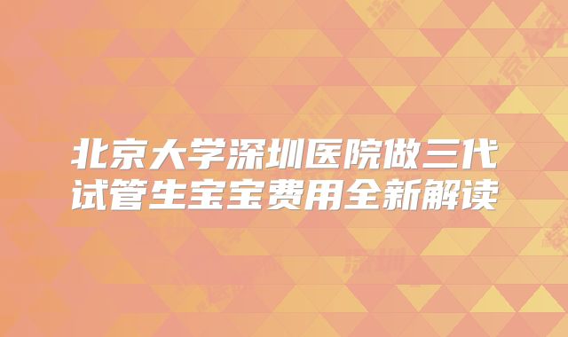 北京大学深圳医院做三代试管生宝宝费用全新解读