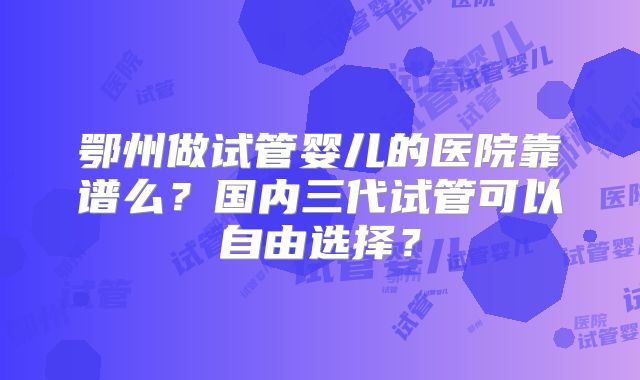 鄂州做试管婴儿的医院靠谱么？国内三代试管可以自由选择？