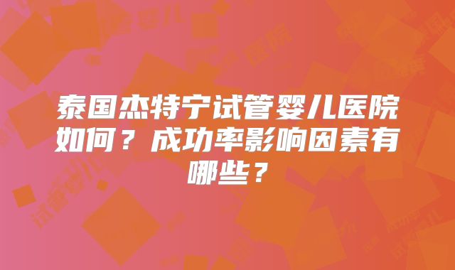 泰国杰特宁试管婴儿医院如何？成功率影响因素有哪些？