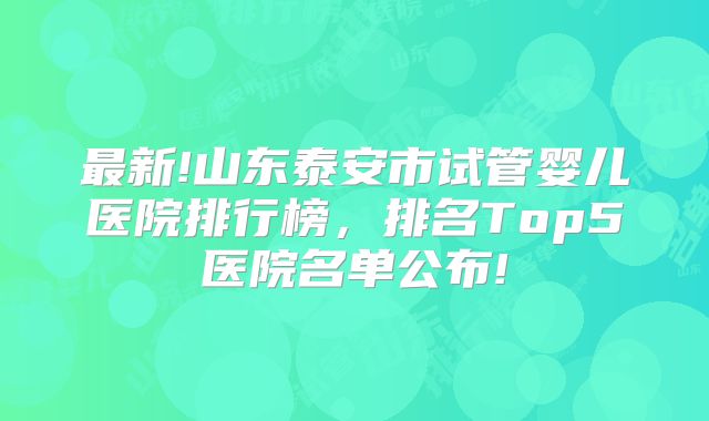 最新!山东泰安市试管婴儿医院排行榜,排名Top5医院名单公布!