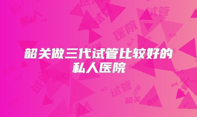 韶关做三代试管比较好的私人医院