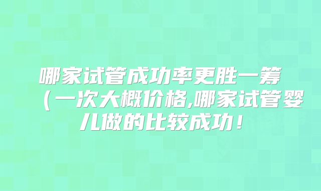 哪家试管成功率更胜一筹（一次大概价格,哪家试管婴儿做的比较成功！