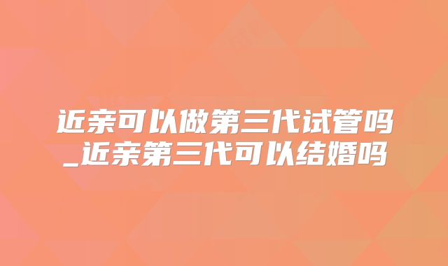 近亲可以做第三代试管吗_近亲第三代可以结婚吗
