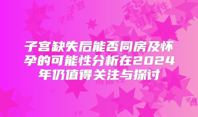 子宫缺失后能否同房及怀孕的可能性分析在2024年仍值得关注与探讨
