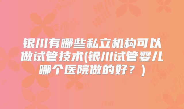 银川有哪些私立机构可以做试管技术(银川试管婴儿哪个医院做的好?)