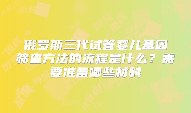 俄罗斯三代试管婴儿基因筛查方法的流程是什么？需要准备哪些材料