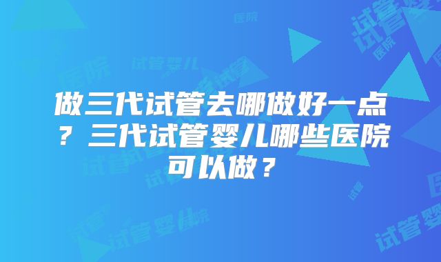 做三代试管去哪做好一点？三代试管婴儿哪些医院可以做？