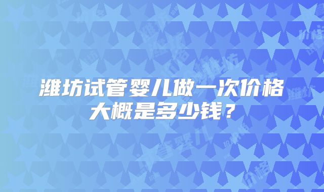 潍坊试管婴儿做一次价格大概是多少钱?