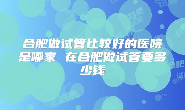 合肥做试管比较好的医院是哪家 在合肥做试管要多少钱