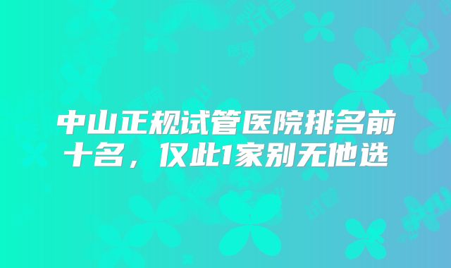 中山正规试管医院排名前十名,仅此1家别无他选