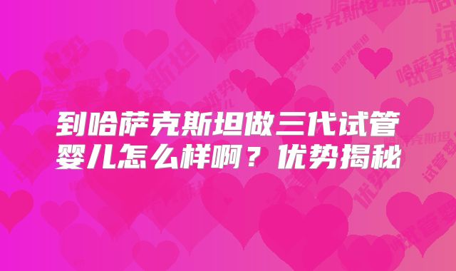 到哈萨克斯坦做三代试管婴儿怎么样啊？优势揭秘